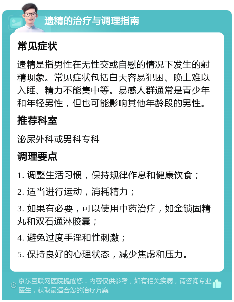 遗精的治疗与调理指南 常见症状 遗精是指男性在无性交或自慰的情况下发生的射精现象。常见症状包括白天容易犯困、晚上难以入睡、精力不能集中等。易感人群通常是青少年和年轻男性，但也可能影响其他年龄段的男性。 推荐科室 泌尿外科或男科专科 调理要点 1. 调整生活习惯，保持规律作息和健康饮食； 2. 适当进行运动，消耗精力； 3. 如果有必要，可以使用中药治疗，如金锁固精丸和双石通淋胶囊； 4. 避免过度手淫和性刺激； 5. 保持良好的心理状态，减少焦虑和压力。