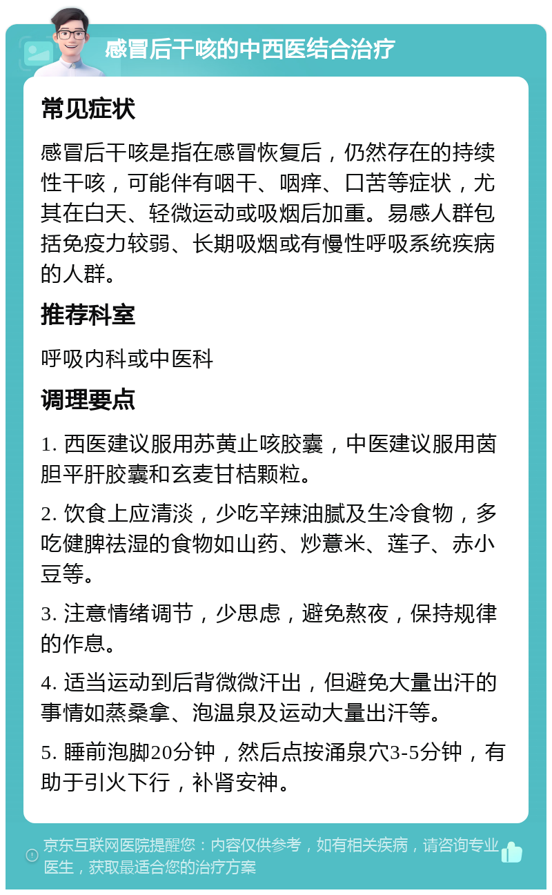 感冒后干咳的中西医结合治疗 常见症状 感冒后干咳是指在感冒恢复后，仍然存在的持续性干咳，可能伴有咽干、咽痒、口苦等症状，尤其在白天、轻微运动或吸烟后加重。易感人群包括免疫力较弱、长期吸烟或有慢性呼吸系统疾病的人群。 推荐科室 呼吸内科或中医科 调理要点 1. 西医建议服用苏黄止咳胶囊，中医建议服用茵胆平肝胶囊和玄麦甘桔颗粒。 2. 饮食上应清淡，少吃辛辣油腻及生冷食物，多吃健脾祛湿的食物如山药、炒薏米、莲子、赤小豆等。 3. 注意情绪调节，少思虑，避免熬夜，保持规律的作息。 4. 适当运动到后背微微汗出，但避免大量出汗的事情如蒸桑拿、泡温泉及运动大量出汗等。 5. 睡前泡脚20分钟，然后点按涌泉穴3-5分钟，有助于引火下行，补肾安神。