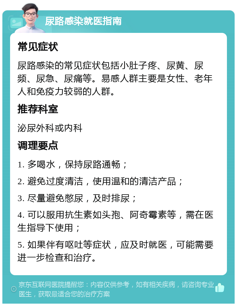 尿路感染就医指南 常见症状 尿路感染的常见症状包括小肚子疼、尿黄、尿频、尿急、尿痛等。易感人群主要是女性、老年人和免疫力较弱的人群。 推荐科室 泌尿外科或内科 调理要点 1. 多喝水，保持尿路通畅； 2. 避免过度清洁，使用温和的清洁产品； 3. 尽量避免憋尿，及时排尿； 4. 可以服用抗生素如头孢、阿奇霉素等，需在医生指导下使用； 5. 如果伴有呕吐等症状，应及时就医，可能需要进一步检查和治疗。