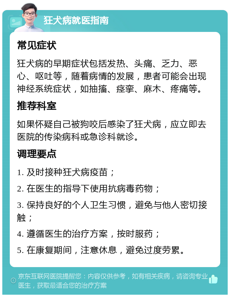 狂犬病就医指南 常见症状 狂犬病的早期症状包括发热、头痛、乏力、恶心、呕吐等，随着病情的发展，患者可能会出现神经系统症状，如抽搐、痉挛、麻木、疼痛等。 推荐科室 如果怀疑自己被狗咬后感染了狂犬病，应立即去医院的传染病科或急诊科就诊。 调理要点 1. 及时接种狂犬病疫苗； 2. 在医生的指导下使用抗病毒药物； 3. 保持良好的个人卫生习惯，避免与他人密切接触； 4. 遵循医生的治疗方案，按时服药； 5. 在康复期间，注意休息，避免过度劳累。