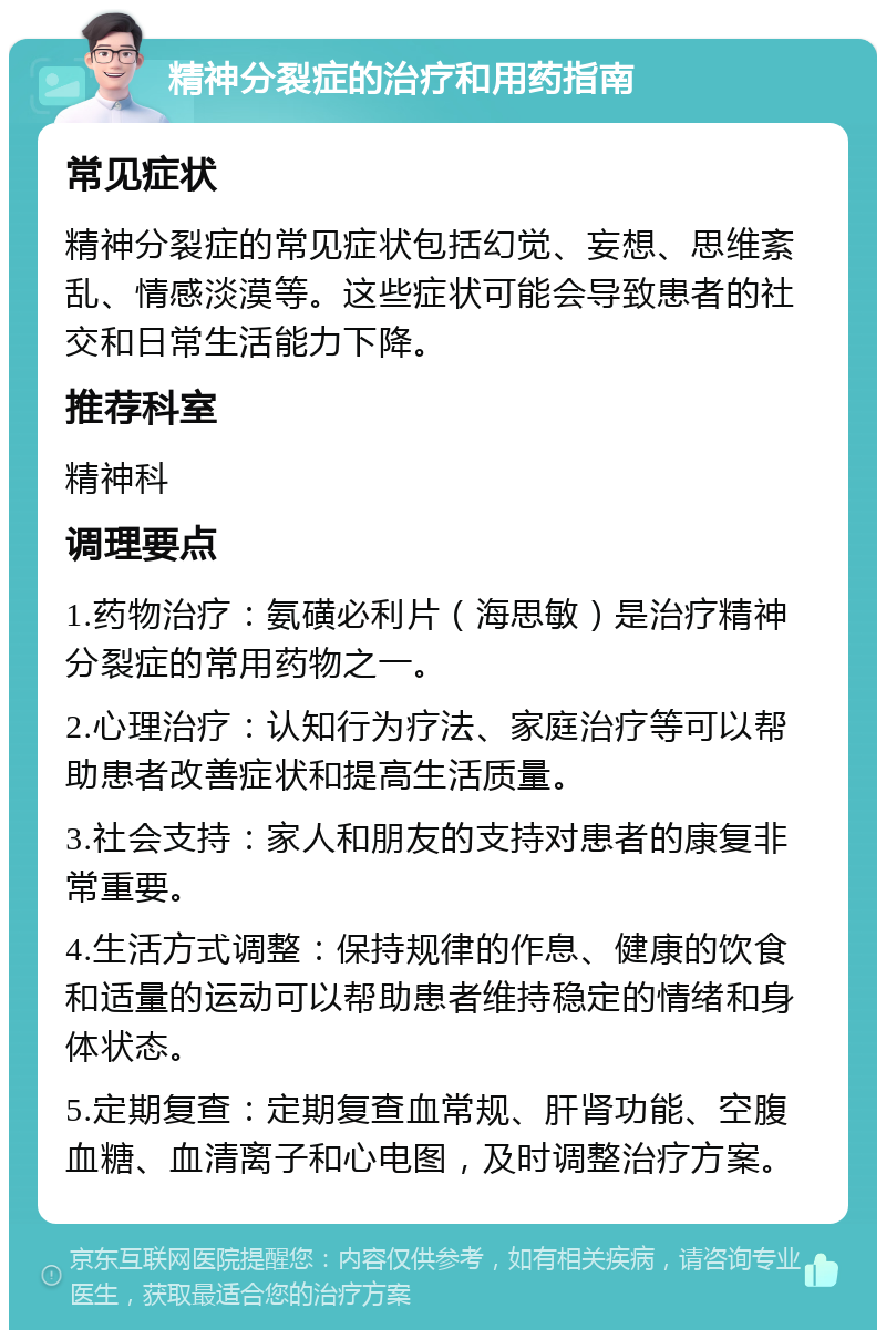 精神分裂症的治疗和用药指南 常见症状 精神分裂症的常见症状包括幻觉、妄想、思维紊乱、情感淡漠等。这些症状可能会导致患者的社交和日常生活能力下降。 推荐科室 精神科 调理要点 1.药物治疗：氨磺必利片（海思敏）是治疗精神分裂症的常用药物之一。 2.心理治疗：认知行为疗法、家庭治疗等可以帮助患者改善症状和提高生活质量。 3.社会支持：家人和朋友的支持对患者的康复非常重要。 4.生活方式调整：保持规律的作息、健康的饮食和适量的运动可以帮助患者维持稳定的情绪和身体状态。 5.定期复查：定期复查血常规、肝肾功能、空腹血糖、血清离子和心电图，及时调整治疗方案。