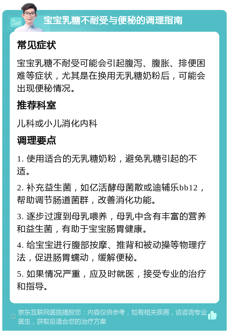 宝宝乳糖不耐受与便秘的调理指南 常见症状 宝宝乳糖不耐受可能会引起腹泻、腹胀、排便困难等症状，尤其是在换用无乳糖奶粉后，可能会出现便秘情况。 推荐科室 儿科或小儿消化内科 调理要点 1. 使用适合的无乳糖奶粉，避免乳糖引起的不适。 2. 补充益生菌，如亿活酵母菌散或迪辅乐bb12，帮助调节肠道菌群，改善消化功能。 3. 逐步过渡到母乳喂养，母乳中含有丰富的营养和益生菌，有助于宝宝肠胃健康。 4. 给宝宝进行腹部按摩、推背和被动操等物理疗法，促进肠胃蠕动，缓解便秘。 5. 如果情况严重，应及时就医，接受专业的治疗和指导。