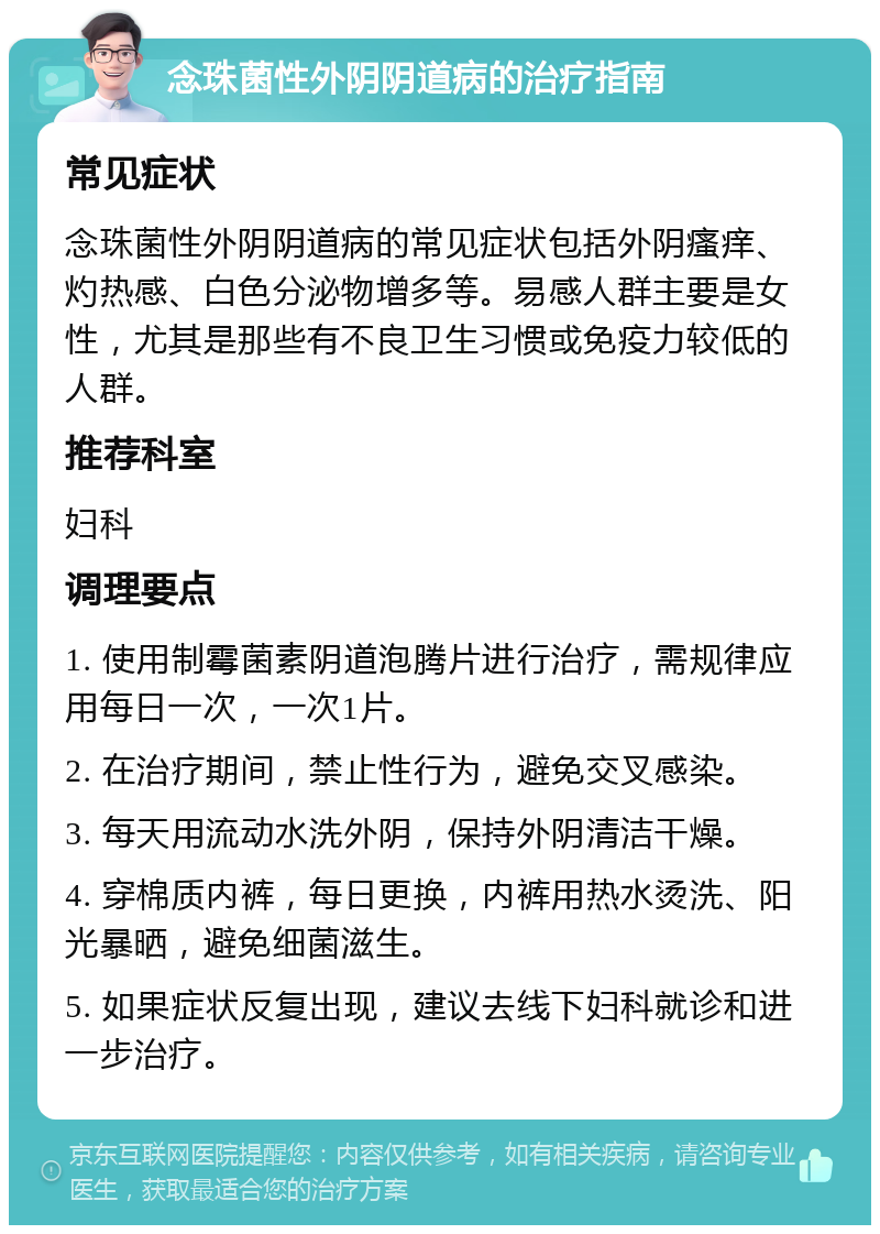 念珠菌性外阴阴道病的治疗指南 常见症状 念珠菌性外阴阴道病的常见症状包括外阴瘙痒、灼热感、白色分泌物增多等。易感人群主要是女性，尤其是那些有不良卫生习惯或免疫力较低的人群。 推荐科室 妇科 调理要点 1. 使用制霉菌素阴道泡腾片进行治疗，需规律应用每日一次，一次1片。 2. 在治疗期间，禁止性行为，避免交叉感染。 3. 每天用流动水洗外阴，保持外阴清洁干燥。 4. 穿棉质内裤，每日更换，内裤用热水烫洗、阳光暴晒，避免细菌滋生。 5. 如果症状反复出现，建议去线下妇科就诊和进一步治疗。