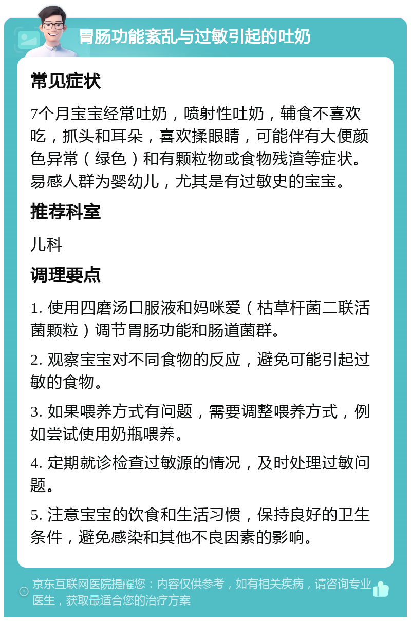 胃肠功能紊乱与过敏引起的吐奶 常见症状 7个月宝宝经常吐奶，喷射性吐奶，辅食不喜欢吃，抓头和耳朵，喜欢揉眼睛，可能伴有大便颜色异常（绿色）和有颗粒物或食物残渣等症状。易感人群为婴幼儿，尤其是有过敏史的宝宝。 推荐科室 儿科 调理要点 1. 使用四磨汤口服液和妈咪爱（枯草杆菌二联活菌颗粒）调节胃肠功能和肠道菌群。 2. 观察宝宝对不同食物的反应，避免可能引起过敏的食物。 3. 如果喂养方式有问题，需要调整喂养方式，例如尝试使用奶瓶喂养。 4. 定期就诊检查过敏源的情况，及时处理过敏问题。 5. 注意宝宝的饮食和生活习惯，保持良好的卫生条件，避免感染和其他不良因素的影响。