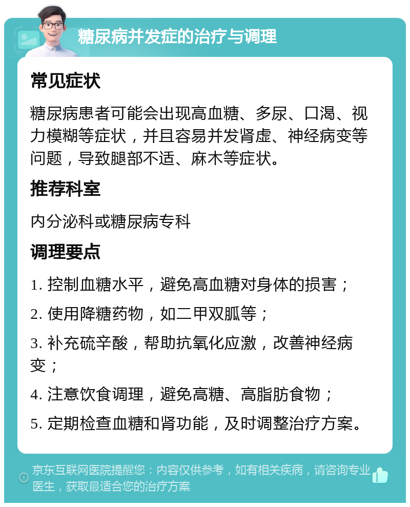 糖尿病并发症的治疗与调理 常见症状 糖尿病患者可能会出现高血糖、多尿、口渴、视力模糊等症状，并且容易并发肾虚、神经病变等问题，导致腿部不适、麻木等症状。 推荐科室 内分泌科或糖尿病专科 调理要点 1. 控制血糖水平，避免高血糖对身体的损害； 2. 使用降糖药物，如二甲双胍等； 3. 补充硫辛酸，帮助抗氧化应激，改善神经病变； 4. 注意饮食调理，避免高糖、高脂肪食物； 5. 定期检查血糖和肾功能，及时调整治疗方案。