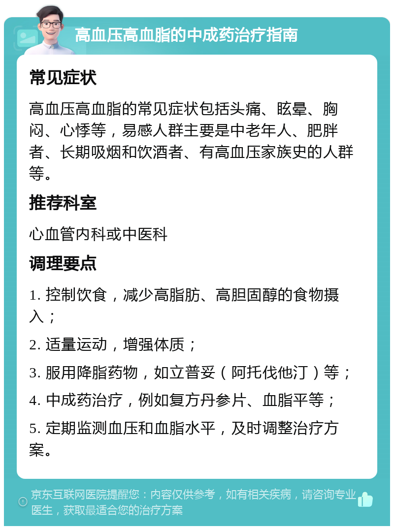 高血压高血脂的中成药治疗指南 常见症状 高血压高血脂的常见症状包括头痛、眩晕、胸闷、心悸等，易感人群主要是中老年人、肥胖者、长期吸烟和饮酒者、有高血压家族史的人群等。 推荐科室 心血管内科或中医科 调理要点 1. 控制饮食，减少高脂肪、高胆固醇的食物摄入； 2. 适量运动，增强体质； 3. 服用降脂药物，如立普妥（阿托伐他汀）等； 4. 中成药治疗，例如复方丹参片、血脂平等； 5. 定期监测血压和血脂水平，及时调整治疗方案。