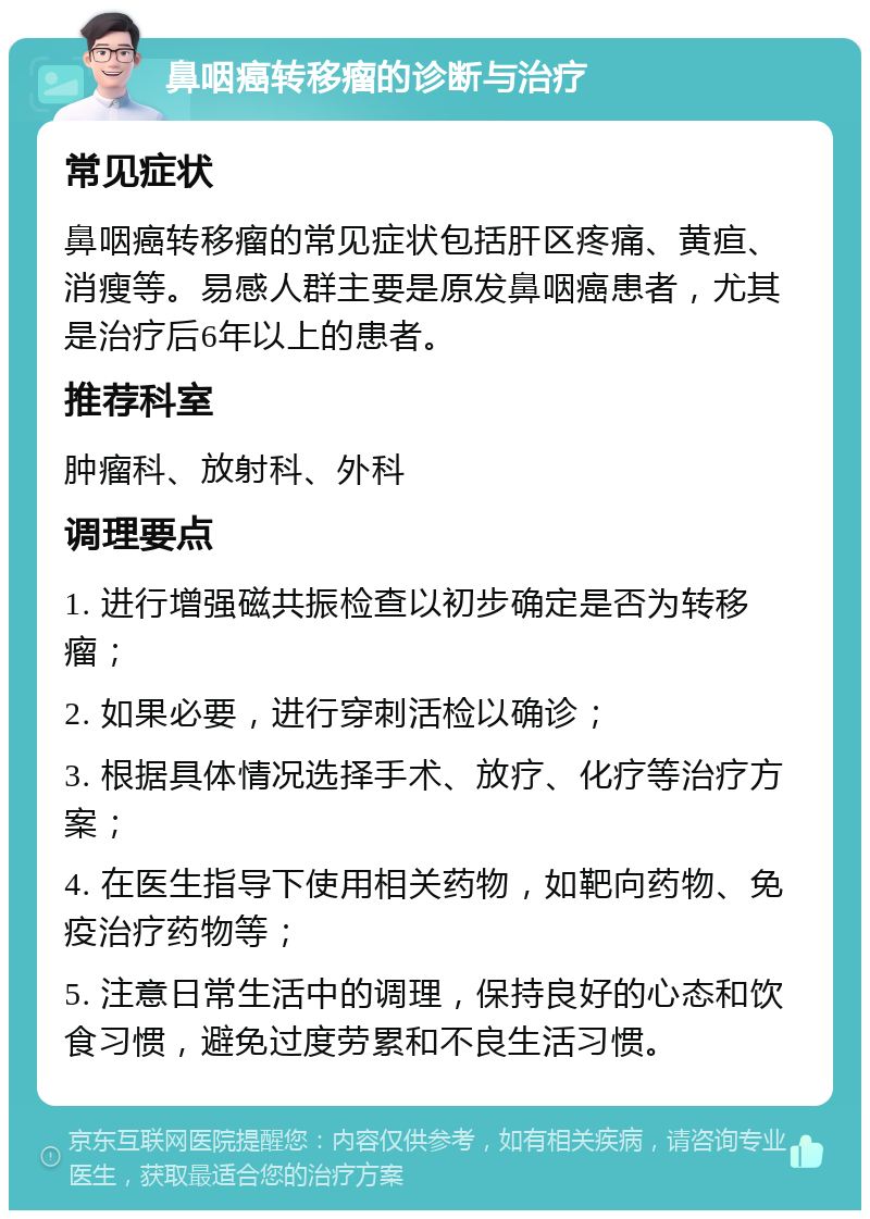 鼻咽癌转移瘤的诊断与治疗 常见症状 鼻咽癌转移瘤的常见症状包括肝区疼痛、黄疸、消瘦等。易感人群主要是原发鼻咽癌患者，尤其是治疗后6年以上的患者。 推荐科室 肿瘤科、放射科、外科 调理要点 1. 进行增强磁共振检查以初步确定是否为转移瘤； 2. 如果必要，进行穿刺活检以确诊； 3. 根据具体情况选择手术、放疗、化疗等治疗方案； 4. 在医生指导下使用相关药物，如靶向药物、免疫治疗药物等； 5. 注意日常生活中的调理，保持良好的心态和饮食习惯，避免过度劳累和不良生活习惯。