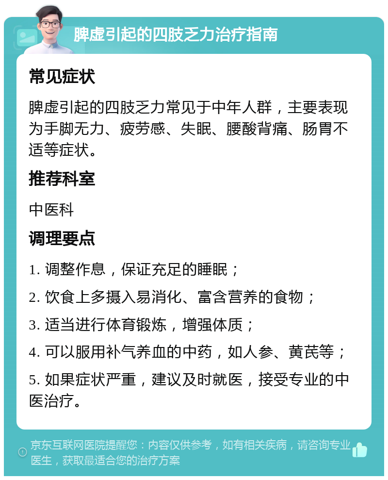 脾虚引起的四肢乏力治疗指南 常见症状 脾虚引起的四肢乏力常见于中年人群，主要表现为手脚无力、疲劳感、失眠、腰酸背痛、肠胃不适等症状。 推荐科室 中医科 调理要点 1. 调整作息，保证充足的睡眠； 2. 饮食上多摄入易消化、富含营养的食物； 3. 适当进行体育锻炼，增强体质； 4. 可以服用补气养血的中药，如人参、黄芪等； 5. 如果症状严重，建议及时就医，接受专业的中医治疗。