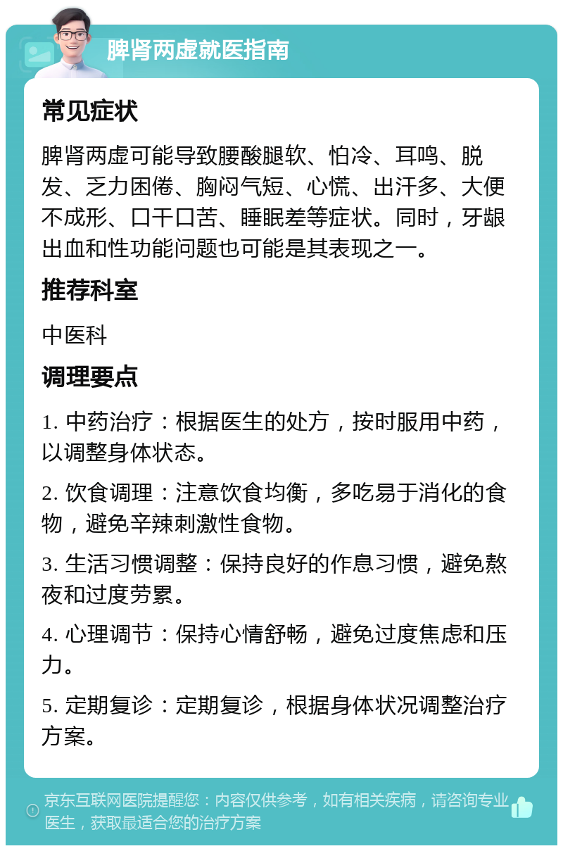 脾肾两虚就医指南 常见症状 脾肾两虚可能导致腰酸腿软、怕冷、耳鸣、脱发、乏力困倦、胸闷气短、心慌、出汗多、大便不成形、口干口苦、睡眠差等症状。同时，牙龈出血和性功能问题也可能是其表现之一。 推荐科室 中医科 调理要点 1. 中药治疗：根据医生的处方，按时服用中药，以调整身体状态。 2. 饮食调理：注意饮食均衡，多吃易于消化的食物，避免辛辣刺激性食物。 3. 生活习惯调整：保持良好的作息习惯，避免熬夜和过度劳累。 4. 心理调节：保持心情舒畅，避免过度焦虑和压力。 5. 定期复诊：定期复诊，根据身体状况调整治疗方案。