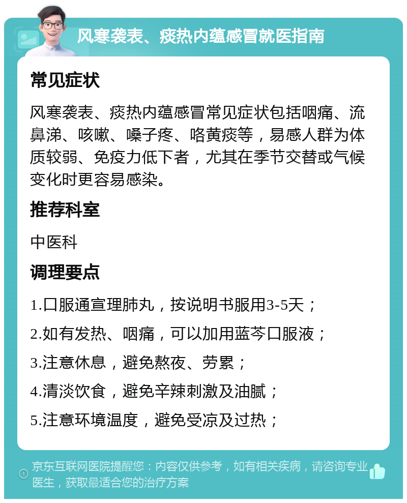 风寒袭表、痰热内蕴感冒就医指南 常见症状 风寒袭表、痰热内蕴感冒常见症状包括咽痛、流鼻涕、咳嗽、嗓子疼、咯黄痰等，易感人群为体质较弱、免疫力低下者，尤其在季节交替或气候变化时更容易感染。 推荐科室 中医科 调理要点 1.口服通宣理肺丸，按说明书服用3-5天； 2.如有发热、咽痛，可以加用蓝芩口服液； 3.注意休息，避免熬夜、劳累； 4.清淡饮食，避免辛辣刺激及油腻； 5.注意环境温度，避免受凉及过热；