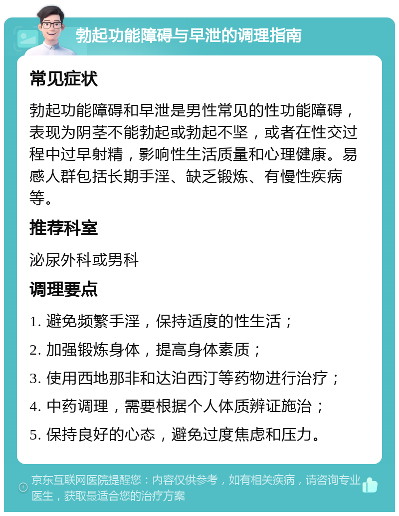 勃起功能障碍与早泄的调理指南 常见症状 勃起功能障碍和早泄是男性常见的性功能障碍，表现为阴茎不能勃起或勃起不坚，或者在性交过程中过早射精，影响性生活质量和心理健康。易感人群包括长期手淫、缺乏锻炼、有慢性疾病等。 推荐科室 泌尿外科或男科 调理要点 1. 避免频繁手淫，保持适度的性生活； 2. 加强锻炼身体，提高身体素质； 3. 使用西地那非和达泊西汀等药物进行治疗； 4. 中药调理，需要根据个人体质辨证施治； 5. 保持良好的心态，避免过度焦虑和压力。