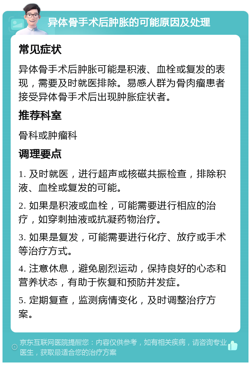 异体骨手术后肿胀的可能原因及处理 常见症状 异体骨手术后肿胀可能是积液、血栓或复发的表现，需要及时就医排除。易感人群为骨肉瘤患者接受异体骨手术后出现肿胀症状者。 推荐科室 骨科或肿瘤科 调理要点 1. 及时就医，进行超声或核磁共振检查，排除积液、血栓或复发的可能。 2. 如果是积液或血栓，可能需要进行相应的治疗，如穿刺抽液或抗凝药物治疗。 3. 如果是复发，可能需要进行化疗、放疗或手术等治疗方式。 4. 注意休息，避免剧烈运动，保持良好的心态和营养状态，有助于恢复和预防并发症。 5. 定期复查，监测病情变化，及时调整治疗方案。