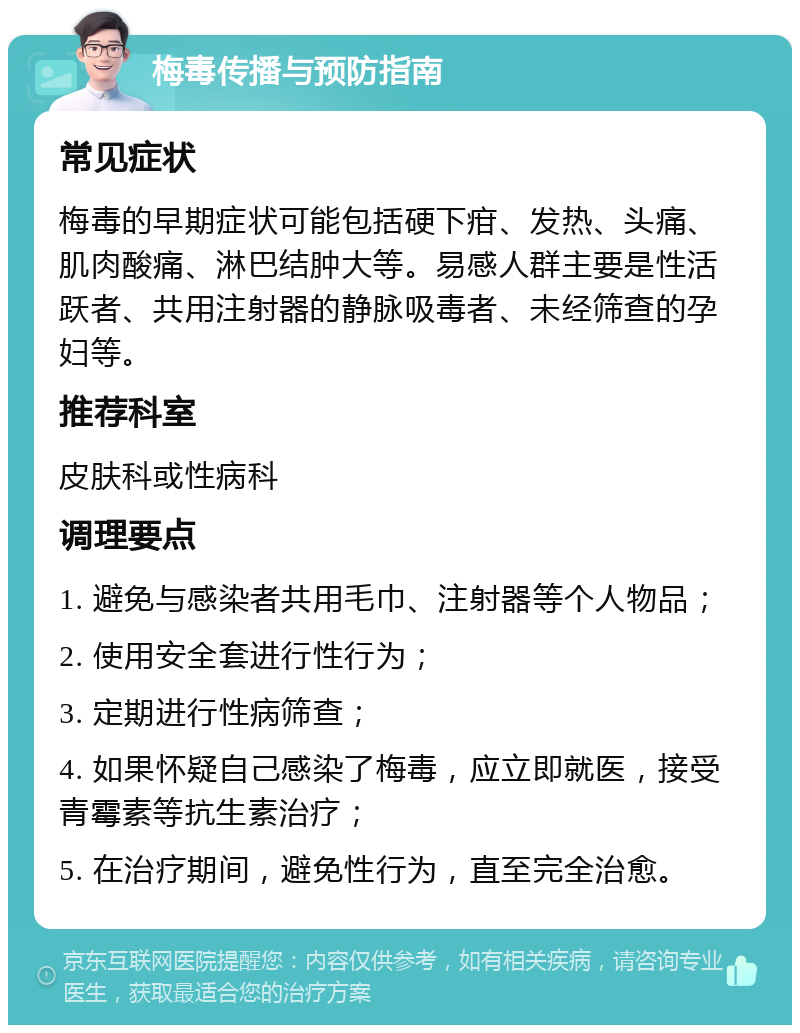 梅毒传播与预防指南 常见症状 梅毒的早期症状可能包括硬下疳、发热、头痛、肌肉酸痛、淋巴结肿大等。易感人群主要是性活跃者、共用注射器的静脉吸毒者、未经筛查的孕妇等。 推荐科室 皮肤科或性病科 调理要点 1. 避免与感染者共用毛巾、注射器等个人物品； 2. 使用安全套进行性行为； 3. 定期进行性病筛查； 4. 如果怀疑自己感染了梅毒，应立即就医，接受青霉素等抗生素治疗； 5. 在治疗期间，避免性行为，直至完全治愈。