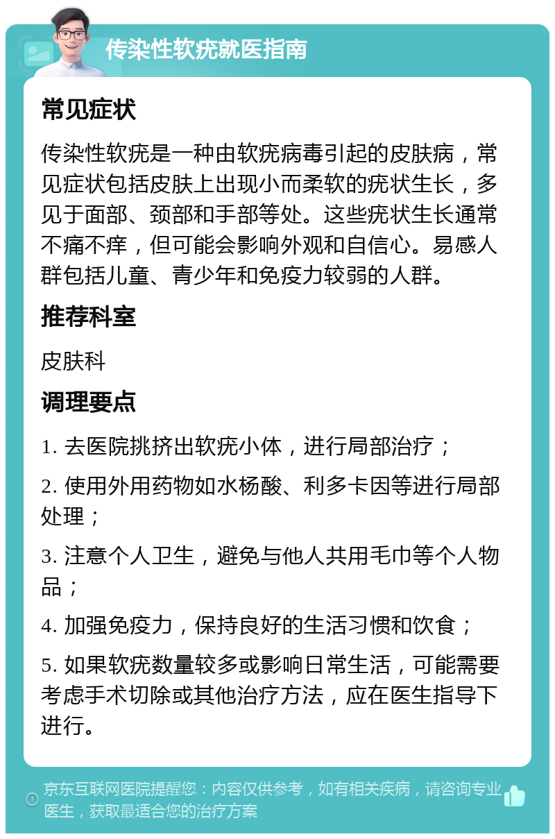 传染性软疣就医指南 常见症状 传染性软疣是一种由软疣病毒引起的皮肤病，常见症状包括皮肤上出现小而柔软的疣状生长，多见于面部、颈部和手部等处。这些疣状生长通常不痛不痒，但可能会影响外观和自信心。易感人群包括儿童、青少年和免疫力较弱的人群。 推荐科室 皮肤科 调理要点 1. 去医院挑挤出软疣小体，进行局部治疗； 2. 使用外用药物如水杨酸、利多卡因等进行局部处理； 3. 注意个人卫生，避免与他人共用毛巾等个人物品； 4. 加强免疫力，保持良好的生活习惯和饮食； 5. 如果软疣数量较多或影响日常生活，可能需要考虑手术切除或其他治疗方法，应在医生指导下进行。