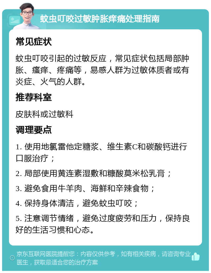 蚊虫叮咬过敏肿胀痒痛处理指南 常见症状 蚊虫叮咬引起的过敏反应，常见症状包括局部肿胀、瘙痒、疼痛等，易感人群为过敏体质者或有炎症、火气的人群。 推荐科室 皮肤科或过敏科 调理要点 1. 使用地氯雷他定糖浆、维生素C和碳酸钙进行口服治疗； 2. 局部使用黄连素湿敷和糠酸莫米松乳膏； 3. 避免食用牛羊肉、海鲜和辛辣食物； 4. 保持身体清洁，避免蚊虫叮咬； 5. 注意调节情绪，避免过度疲劳和压力，保持良好的生活习惯和心态。