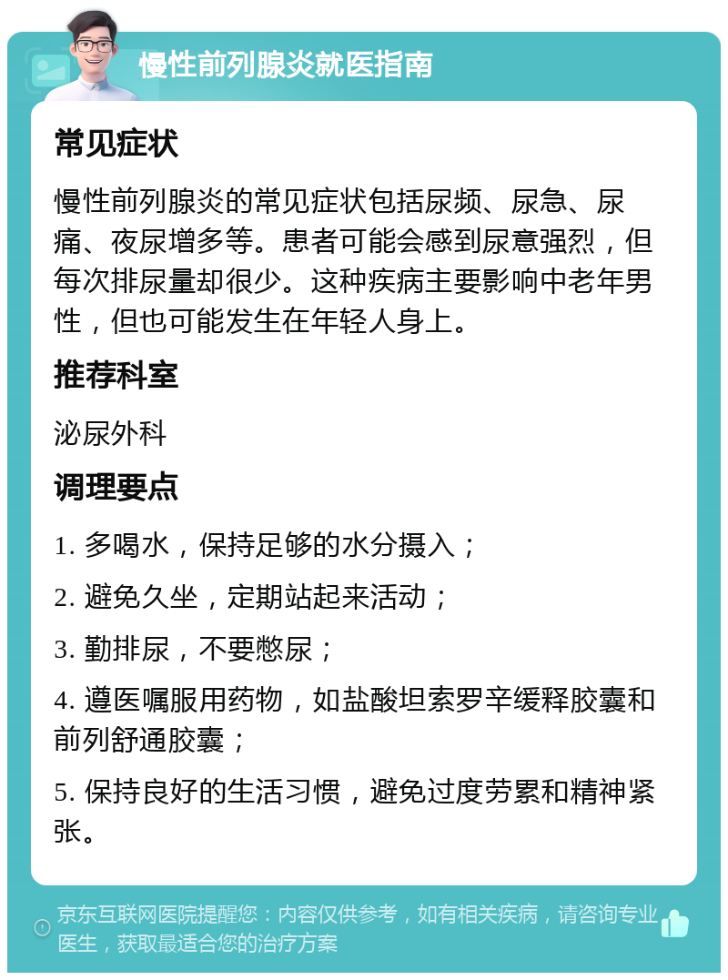 慢性前列腺炎就医指南 常见症状 慢性前列腺炎的常见症状包括尿频、尿急、尿痛、夜尿增多等。患者可能会感到尿意强烈，但每次排尿量却很少。这种疾病主要影响中老年男性，但也可能发生在年轻人身上。 推荐科室 泌尿外科 调理要点 1. 多喝水，保持足够的水分摄入； 2. 避免久坐，定期站起来活动； 3. 勤排尿，不要憋尿； 4. 遵医嘱服用药物，如盐酸坦索罗辛缓释胶囊和前列舒通胶囊； 5. 保持良好的生活习惯，避免过度劳累和精神紧张。