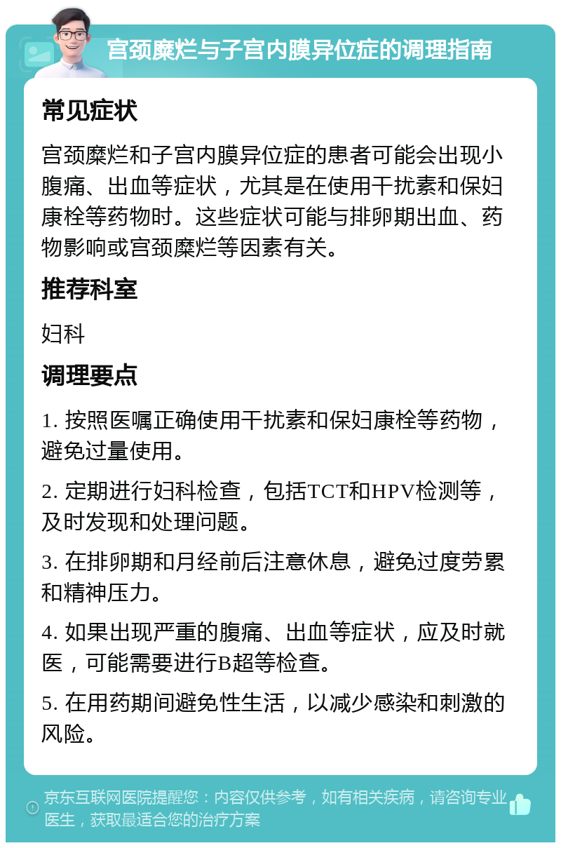 宫颈糜烂与子宫内膜异位症的调理指南 常见症状 宫颈糜烂和子宫内膜异位症的患者可能会出现小腹痛、出血等症状，尤其是在使用干扰素和保妇康栓等药物时。这些症状可能与排卵期出血、药物影响或宫颈糜烂等因素有关。 推荐科室 妇科 调理要点 1. 按照医嘱正确使用干扰素和保妇康栓等药物，避免过量使用。 2. 定期进行妇科检查，包括TCT和HPV检测等，及时发现和处理问题。 3. 在排卵期和月经前后注意休息，避免过度劳累和精神压力。 4. 如果出现严重的腹痛、出血等症状，应及时就医，可能需要进行B超等检查。 5. 在用药期间避免性生活，以减少感染和刺激的风险。