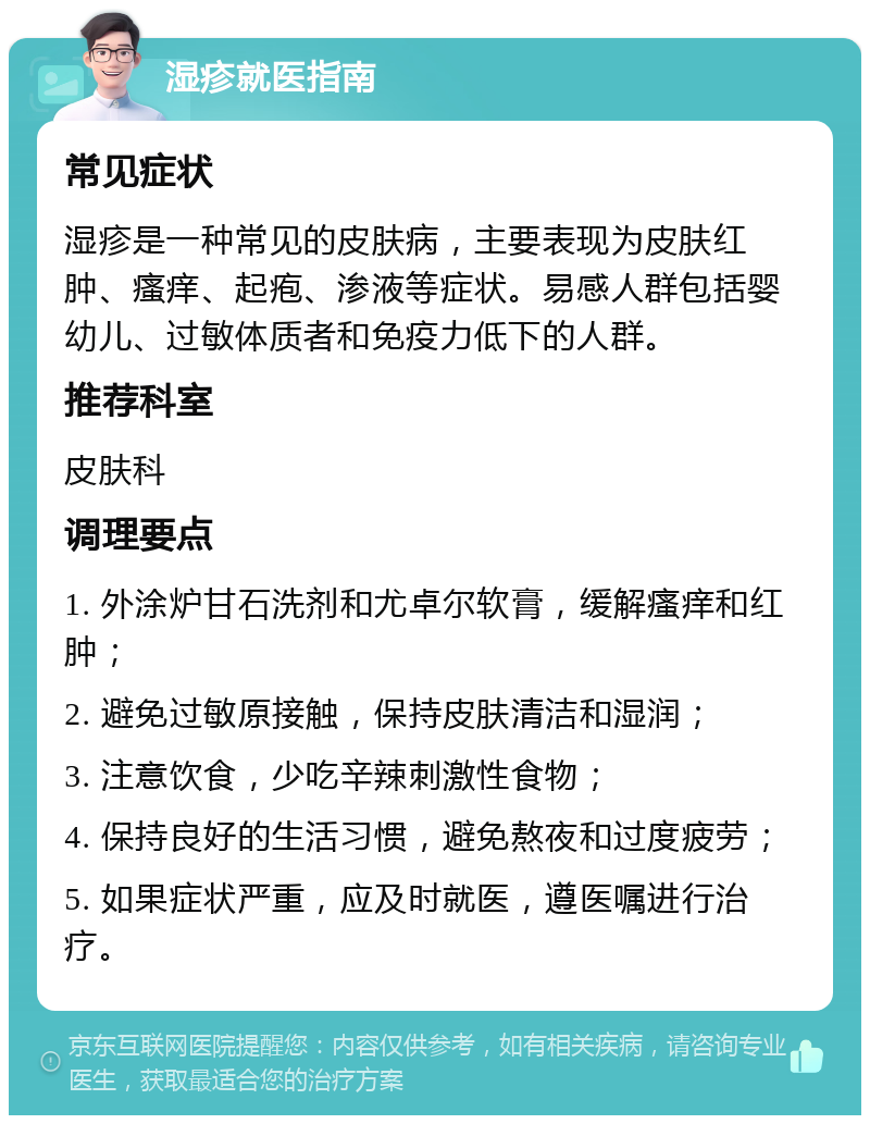 湿疹就医指南 常见症状 湿疹是一种常见的皮肤病，主要表现为皮肤红肿、瘙痒、起疱、渗液等症状。易感人群包括婴幼儿、过敏体质者和免疫力低下的人群。 推荐科室 皮肤科 调理要点 1. 外涂炉甘石洗剂和尤卓尔软膏，缓解瘙痒和红肿； 2. 避免过敏原接触，保持皮肤清洁和湿润； 3. 注意饮食，少吃辛辣刺激性食物； 4. 保持良好的生活习惯，避免熬夜和过度疲劳； 5. 如果症状严重，应及时就医，遵医嘱进行治疗。