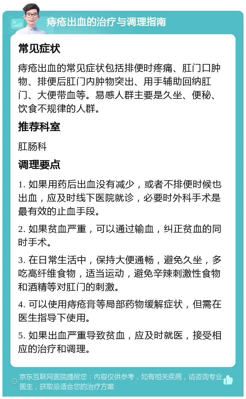 痔疮出血的治疗与调理指南 常见症状 痔疮出血的常见症状包括排便时疼痛、肛门口肿物、排便后肛门内肿物突出、用手辅助回纳肛门、大便带血等。易感人群主要是久坐、便秘、饮食不规律的人群。 推荐科室 肛肠科 调理要点 1. 如果用药后出血没有减少，或者不排便时候也出血，应及时线下医院就诊，必要时外科手术是最有效的止血手段。 2. 如果贫血严重，可以通过输血，纠正贫血的同时手术。 3. 在日常生活中，保持大便通畅，避免久坐，多吃高纤维食物，适当运动，避免辛辣刺激性食物和酒精等对肛门的刺激。 4. 可以使用痔疮膏等局部药物缓解症状，但需在医生指导下使用。 5. 如果出血严重导致贫血，应及时就医，接受相应的治疗和调理。