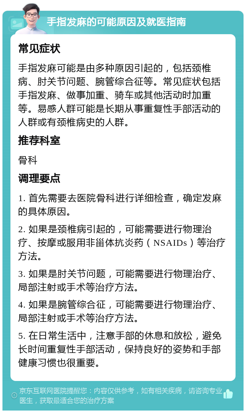 手指发麻的可能原因及就医指南 常见症状 手指发麻可能是由多种原因引起的，包括颈椎病、肘关节问题、腕管综合征等。常见症状包括手指发麻、做事加重、骑车或其他活动时加重等。易感人群可能是长期从事重复性手部活动的人群或有颈椎病史的人群。 推荐科室 骨科 调理要点 1. 首先需要去医院骨科进行详细检查，确定发麻的具体原因。 2. 如果是颈椎病引起的，可能需要进行物理治疗、按摩或服用非甾体抗炎药（NSAIDs）等治疗方法。 3. 如果是肘关节问题，可能需要进行物理治疗、局部注射或手术等治疗方法。 4. 如果是腕管综合征，可能需要进行物理治疗、局部注射或手术等治疗方法。 5. 在日常生活中，注意手部的休息和放松，避免长时间重复性手部活动，保持良好的姿势和手部健康习惯也很重要。