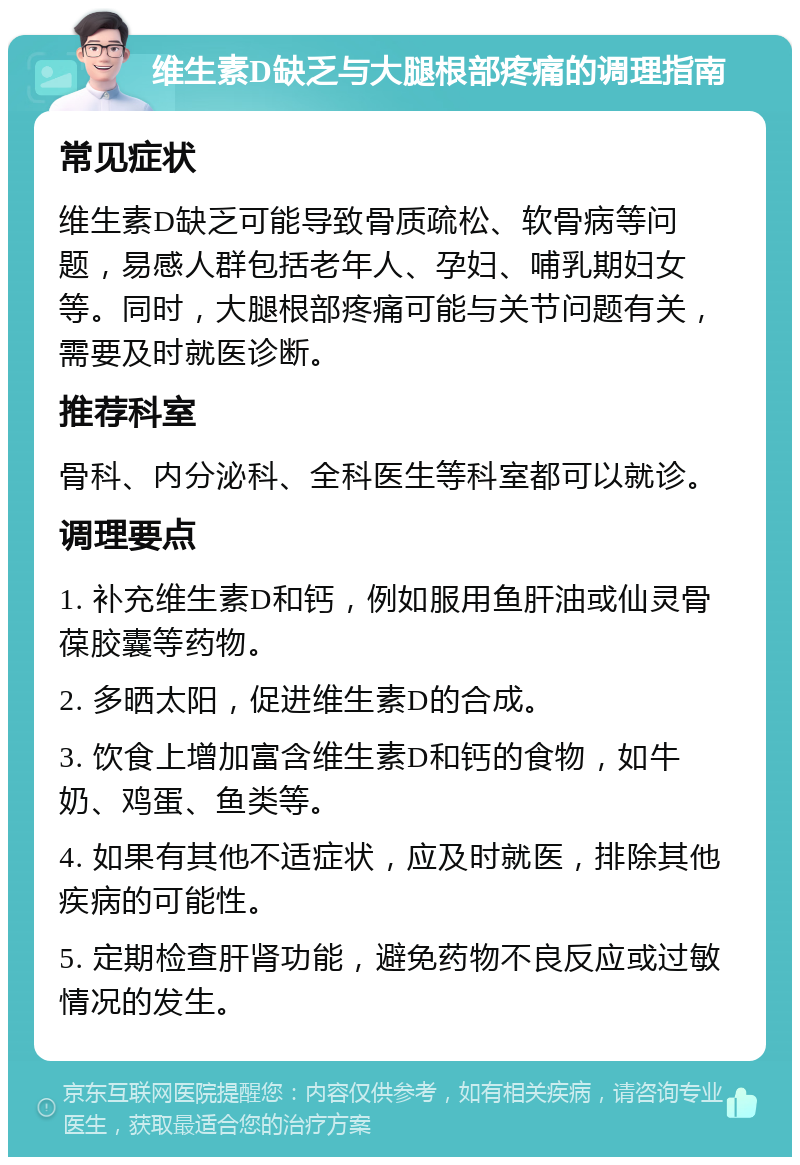 维生素D缺乏与大腿根部疼痛的调理指南 常见症状 维生素D缺乏可能导致骨质疏松、软骨病等问题，易感人群包括老年人、孕妇、哺乳期妇女等。同时，大腿根部疼痛可能与关节问题有关，需要及时就医诊断。 推荐科室 骨科、内分泌科、全科医生等科室都可以就诊。 调理要点 1. 补充维生素D和钙，例如服用鱼肝油或仙灵骨葆胶囊等药物。 2. 多晒太阳，促进维生素D的合成。 3. 饮食上增加富含维生素D和钙的食物，如牛奶、鸡蛋、鱼类等。 4. 如果有其他不适症状，应及时就医，排除其他疾病的可能性。 5. 定期检查肝肾功能，避免药物不良反应或过敏情况的发生。