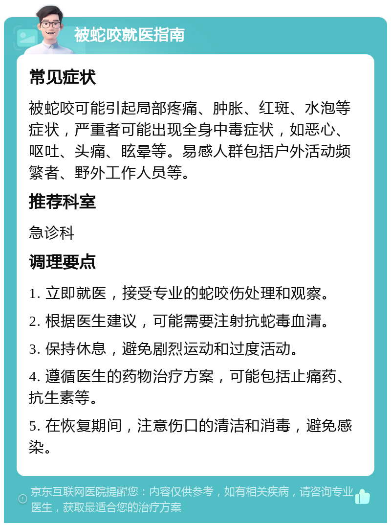 被蛇咬就医指南 常见症状 被蛇咬可能引起局部疼痛、肿胀、红斑、水泡等症状，严重者可能出现全身中毒症状，如恶心、呕吐、头痛、眩晕等。易感人群包括户外活动频繁者、野外工作人员等。 推荐科室 急诊科 调理要点 1. 立即就医，接受专业的蛇咬伤处理和观察。 2. 根据医生建议，可能需要注射抗蛇毒血清。 3. 保持休息，避免剧烈运动和过度活动。 4. 遵循医生的药物治疗方案，可能包括止痛药、抗生素等。 5. 在恢复期间，注意伤口的清洁和消毒，避免感染。