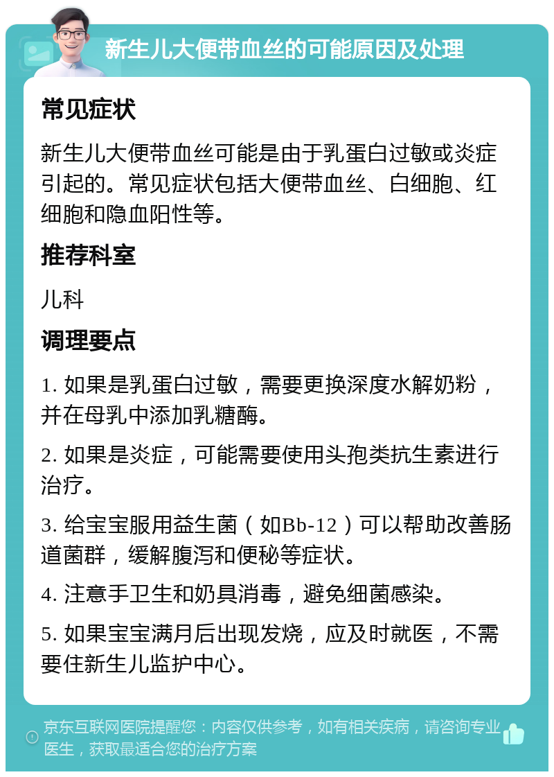 新生儿大便带血丝的可能原因及处理 常见症状 新生儿大便带血丝可能是由于乳蛋白过敏或炎症引起的。常见症状包括大便带血丝、白细胞、红细胞和隐血阳性等。 推荐科室 儿科 调理要点 1. 如果是乳蛋白过敏，需要更换深度水解奶粉，并在母乳中添加乳糖酶。 2. 如果是炎症，可能需要使用头孢类抗生素进行治疗。 3. 给宝宝服用益生菌（如Bb-12）可以帮助改善肠道菌群，缓解腹泻和便秘等症状。 4. 注意手卫生和奶具消毒，避免细菌感染。 5. 如果宝宝满月后出现发烧，应及时就医，不需要住新生儿监护中心。