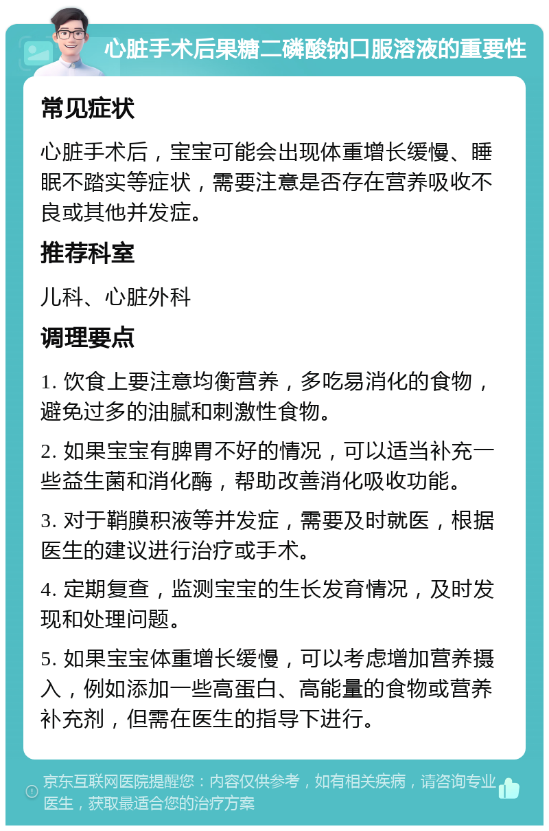 心脏手术后果糖二磷酸钠口服溶液的重要性 常见症状 心脏手术后，宝宝可能会出现体重增长缓慢、睡眠不踏实等症状，需要注意是否存在营养吸收不良或其他并发症。 推荐科室 儿科、心脏外科 调理要点 1. 饮食上要注意均衡营养，多吃易消化的食物，避免过多的油腻和刺激性食物。 2. 如果宝宝有脾胃不好的情况，可以适当补充一些益生菌和消化酶，帮助改善消化吸收功能。 3. 对于鞘膜积液等并发症，需要及时就医，根据医生的建议进行治疗或手术。 4. 定期复查，监测宝宝的生长发育情况，及时发现和处理问题。 5. 如果宝宝体重增长缓慢，可以考虑增加营养摄入，例如添加一些高蛋白、高能量的食物或营养补充剂，但需在医生的指导下进行。