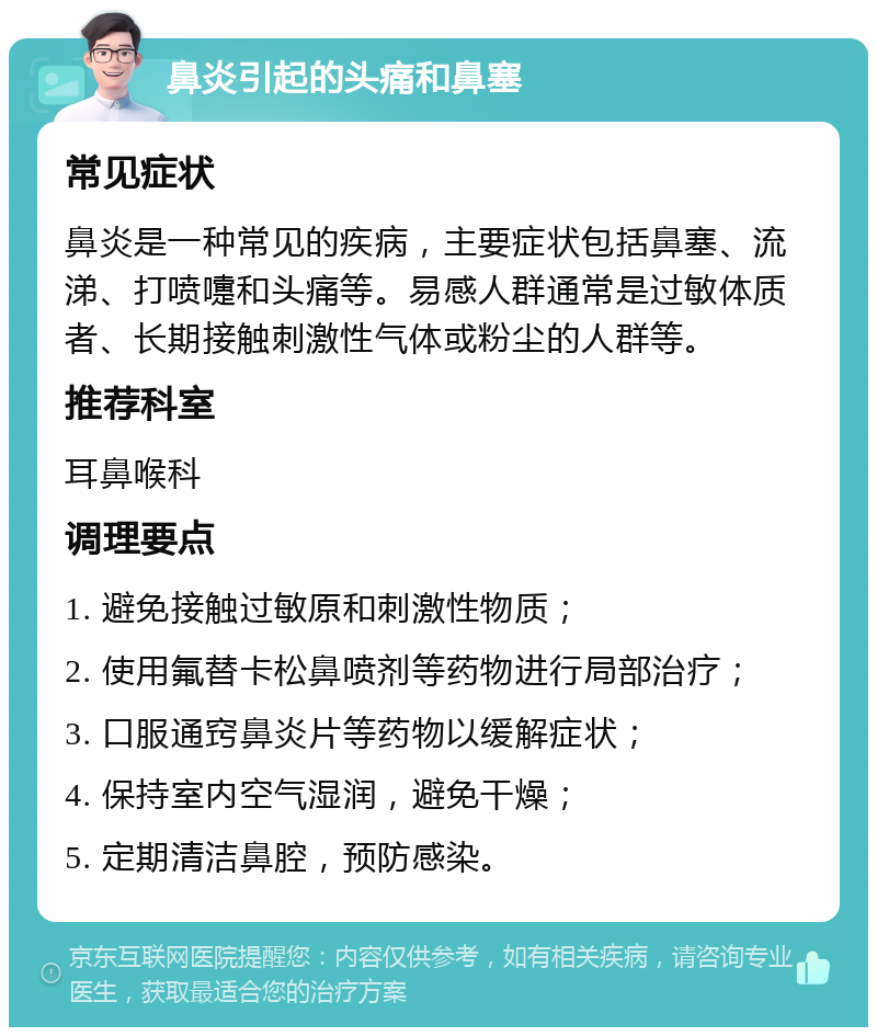 鼻炎引起的头痛和鼻塞 常见症状 鼻炎是一种常见的疾病，主要症状包括鼻塞、流涕、打喷嚏和头痛等。易感人群通常是过敏体质者、长期接触刺激性气体或粉尘的人群等。 推荐科室 耳鼻喉科 调理要点 1. 避免接触过敏原和刺激性物质； 2. 使用氟替卡松鼻喷剂等药物进行局部治疗； 3. 口服通窍鼻炎片等药物以缓解症状； 4. 保持室内空气湿润，避免干燥； 5. 定期清洁鼻腔，预防感染。