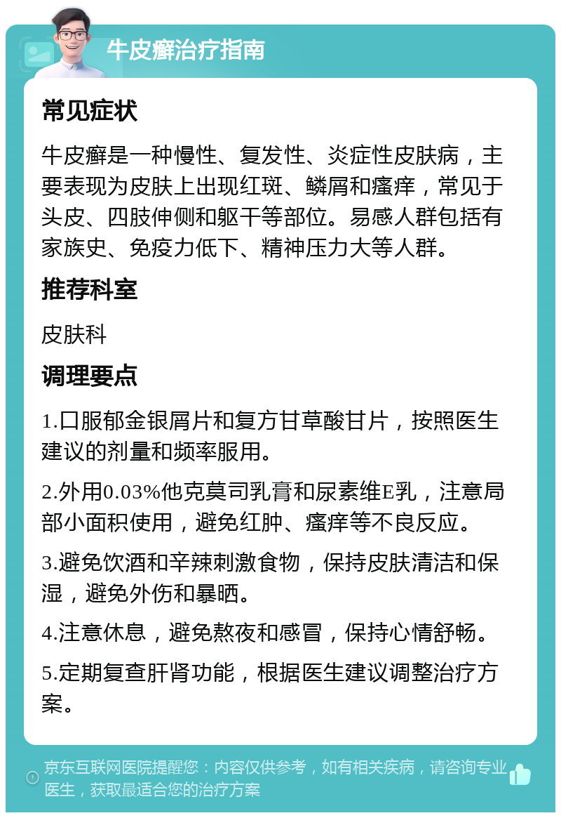 牛皮癣治疗指南 常见症状 牛皮癣是一种慢性、复发性、炎症性皮肤病，主要表现为皮肤上出现红斑、鳞屑和瘙痒，常见于头皮、四肢伸侧和躯干等部位。易感人群包括有家族史、免疫力低下、精神压力大等人群。 推荐科室 皮肤科 调理要点 1.口服郁金银屑片和复方甘草酸甘片，按照医生建议的剂量和频率服用。 2.外用0.03%他克莫司乳膏和尿素维E乳，注意局部小面积使用，避免红肿、瘙痒等不良反应。 3.避免饮酒和辛辣刺激食物，保持皮肤清洁和保湿，避免外伤和暴晒。 4.注意休息，避免熬夜和感冒，保持心情舒畅。 5.定期复查肝肾功能，根据医生建议调整治疗方案。