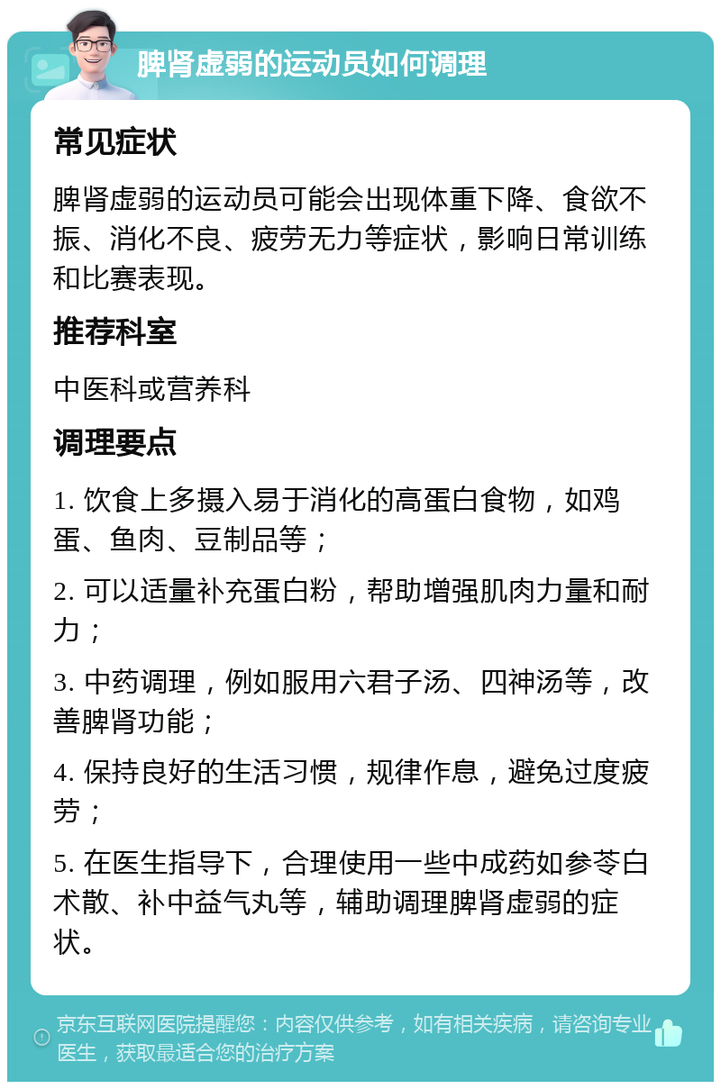 脾肾虚弱的运动员如何调理 常见症状 脾肾虚弱的运动员可能会出现体重下降、食欲不振、消化不良、疲劳无力等症状，影响日常训练和比赛表现。 推荐科室 中医科或营养科 调理要点 1. 饮食上多摄入易于消化的高蛋白食物，如鸡蛋、鱼肉、豆制品等； 2. 可以适量补充蛋白粉，帮助增强肌肉力量和耐力； 3. 中药调理，例如服用六君子汤、四神汤等，改善脾肾功能； 4. 保持良好的生活习惯，规律作息，避免过度疲劳； 5. 在医生指导下，合理使用一些中成药如参苓白术散、补中益气丸等，辅助调理脾肾虚弱的症状。