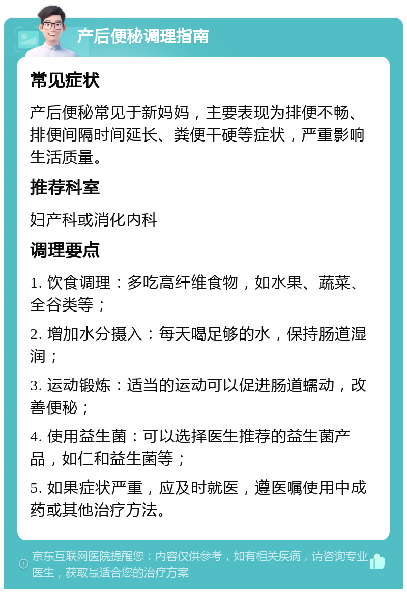 产后便秘调理指南 常见症状 产后便秘常见于新妈妈，主要表现为排便不畅、排便间隔时间延长、粪便干硬等症状，严重影响生活质量。 推荐科室 妇产科或消化内科 调理要点 1. 饮食调理：多吃高纤维食物，如水果、蔬菜、全谷类等； 2. 增加水分摄入：每天喝足够的水，保持肠道湿润； 3. 运动锻炼：适当的运动可以促进肠道蠕动，改善便秘； 4. 使用益生菌：可以选择医生推荐的益生菌产品，如仁和益生菌等； 5. 如果症状严重，应及时就医，遵医嘱使用中成药或其他治疗方法。