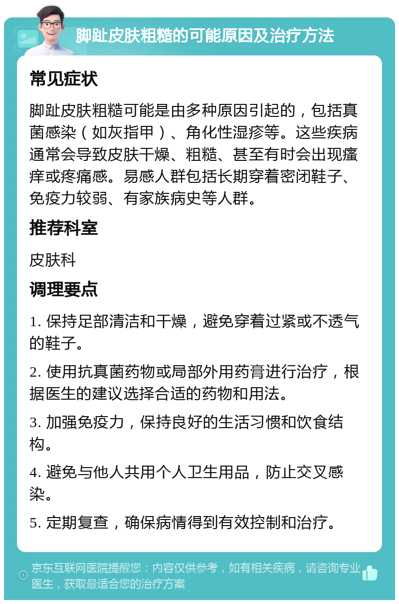 脚趾皮肤粗糙的可能原因及治疗方法 常见症状 脚趾皮肤粗糙可能是由多种原因引起的，包括真菌感染（如灰指甲）、角化性湿疹等。这些疾病通常会导致皮肤干燥、粗糙、甚至有时会出现瘙痒或疼痛感。易感人群包括长期穿着密闭鞋子、免疫力较弱、有家族病史等人群。 推荐科室 皮肤科 调理要点 1. 保持足部清洁和干燥，避免穿着过紧或不透气的鞋子。 2. 使用抗真菌药物或局部外用药膏进行治疗，根据医生的建议选择合适的药物和用法。 3. 加强免疫力，保持良好的生活习惯和饮食结构。 4. 避免与他人共用个人卫生用品，防止交叉感染。 5. 定期复查，确保病情得到有效控制和治疗。