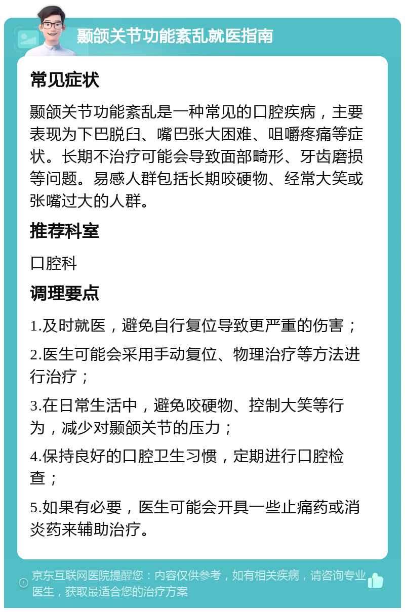 颞颌关节功能紊乱就医指南 常见症状 颞颌关节功能紊乱是一种常见的口腔疾病，主要表现为下巴脱臼、嘴巴张大困难、咀嚼疼痛等症状。长期不治疗可能会导致面部畸形、牙齿磨损等问题。易感人群包括长期咬硬物、经常大笑或张嘴过大的人群。 推荐科室 口腔科 调理要点 1.及时就医，避免自行复位导致更严重的伤害； 2.医生可能会采用手动复位、物理治疗等方法进行治疗； 3.在日常生活中，避免咬硬物、控制大笑等行为，减少对颞颌关节的压力； 4.保持良好的口腔卫生习惯，定期进行口腔检查； 5.如果有必要，医生可能会开具一些止痛药或消炎药来辅助治疗。