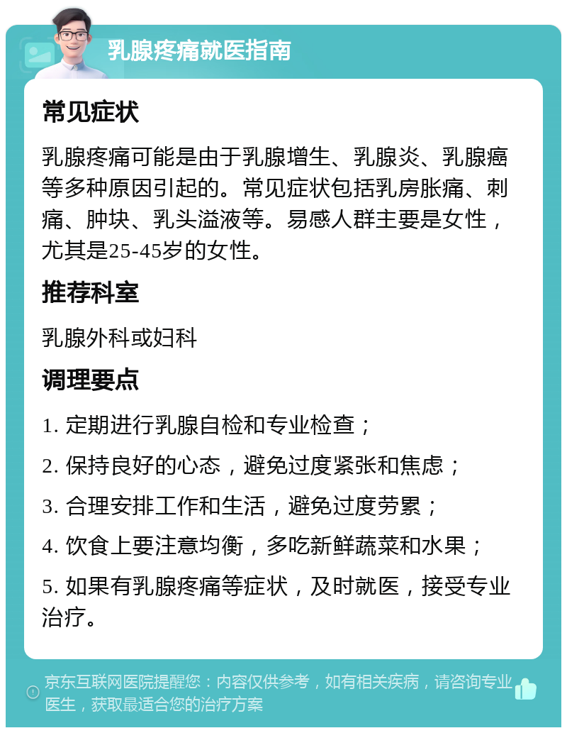 乳腺疼痛就医指南 常见症状 乳腺疼痛可能是由于乳腺增生、乳腺炎、乳腺癌等多种原因引起的。常见症状包括乳房胀痛、刺痛、肿块、乳头溢液等。易感人群主要是女性，尤其是25-45岁的女性。 推荐科室 乳腺外科或妇科 调理要点 1. 定期进行乳腺自检和专业检查； 2. 保持良好的心态，避免过度紧张和焦虑； 3. 合理安排工作和生活，避免过度劳累； 4. 饮食上要注意均衡，多吃新鲜蔬菜和水果； 5. 如果有乳腺疼痛等症状，及时就医，接受专业治疗。