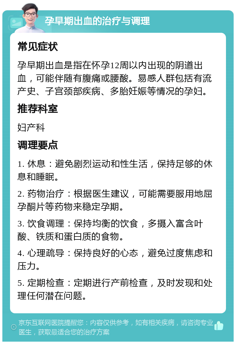 孕早期出血的治疗与调理 常见症状 孕早期出血是指在怀孕12周以内出现的阴道出血，可能伴随有腹痛或腰酸。易感人群包括有流产史、子宫颈部疾病、多胎妊娠等情况的孕妇。 推荐科室 妇产科 调理要点 1. 休息：避免剧烈运动和性生活，保持足够的休息和睡眠。 2. 药物治疗：根据医生建议，可能需要服用地屈孕酮片等药物来稳定孕期。 3. 饮食调理：保持均衡的饮食，多摄入富含叶酸、铁质和蛋白质的食物。 4. 心理疏导：保持良好的心态，避免过度焦虑和压力。 5. 定期检查：定期进行产前检查，及时发现和处理任何潜在问题。