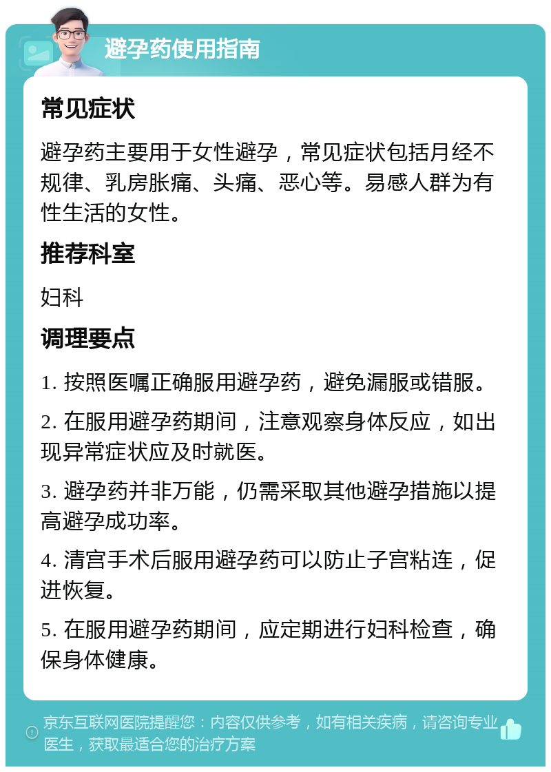 避孕药使用指南 常见症状 避孕药主要用于女性避孕，常见症状包括月经不规律、乳房胀痛、头痛、恶心等。易感人群为有性生活的女性。 推荐科室 妇科 调理要点 1. 按照医嘱正确服用避孕药，避免漏服或错服。 2. 在服用避孕药期间，注意观察身体反应，如出现异常症状应及时就医。 3. 避孕药并非万能，仍需采取其他避孕措施以提高避孕成功率。 4. 清宫手术后服用避孕药可以防止子宫粘连，促进恢复。 5. 在服用避孕药期间，应定期进行妇科检查，确保身体健康。