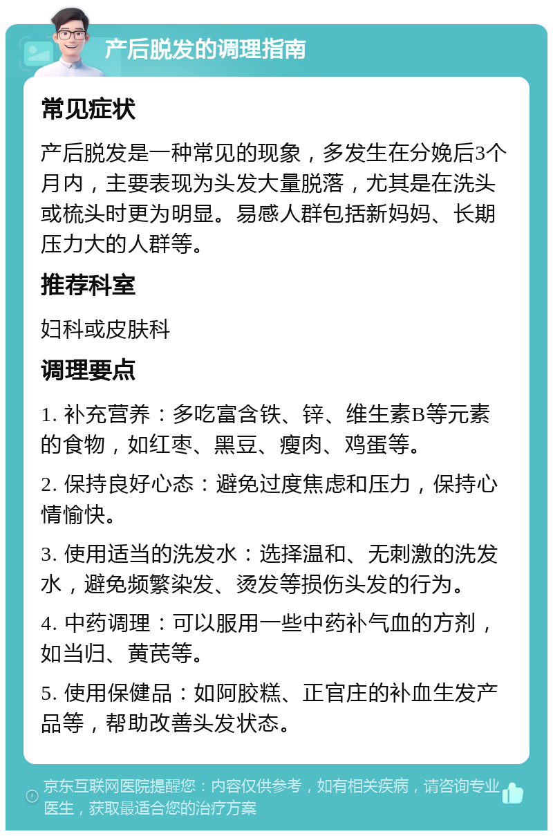 产后脱发的调理指南 常见症状 产后脱发是一种常见的现象，多发生在分娩后3个月内，主要表现为头发大量脱落，尤其是在洗头或梳头时更为明显。易感人群包括新妈妈、长期压力大的人群等。 推荐科室 妇科或皮肤科 调理要点 1. 补充营养：多吃富含铁、锌、维生素B等元素的食物，如红枣、黑豆、瘦肉、鸡蛋等。 2. 保持良好心态：避免过度焦虑和压力，保持心情愉快。 3. 使用适当的洗发水：选择温和、无刺激的洗发水，避免频繁染发、烫发等损伤头发的行为。 4. 中药调理：可以服用一些中药补气血的方剂，如当归、黄芪等。 5. 使用保健品：如阿胶糕、正官庄的补血生发产品等，帮助改善头发状态。