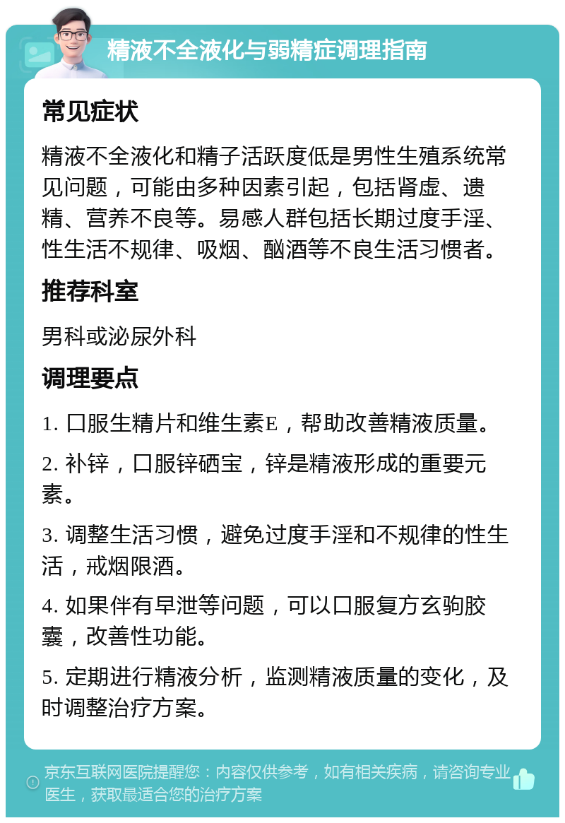 精液不全液化与弱精症调理指南 常见症状 精液不全液化和精子活跃度低是男性生殖系统常见问题，可能由多种因素引起，包括肾虚、遗精、营养不良等。易感人群包括长期过度手淫、性生活不规律、吸烟、酗酒等不良生活习惯者。 推荐科室 男科或泌尿外科 调理要点 1. 口服生精片和维生素E，帮助改善精液质量。 2. 补锌，口服锌硒宝，锌是精液形成的重要元素。 3. 调整生活习惯，避免过度手淫和不规律的性生活，戒烟限酒。 4. 如果伴有早泄等问题，可以口服复方玄驹胶囊，改善性功能。 5. 定期进行精液分析，监测精液质量的变化，及时调整治疗方案。