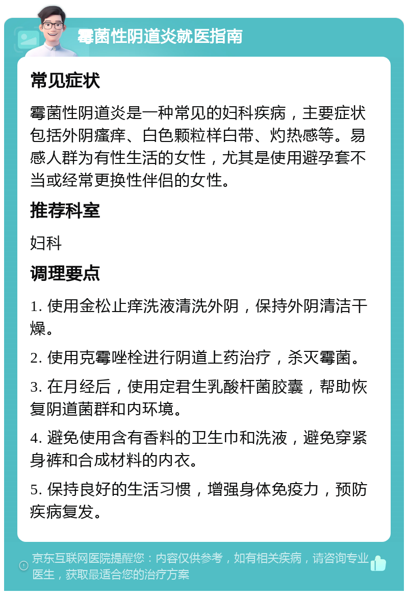 霉菌性阴道炎就医指南 常见症状 霉菌性阴道炎是一种常见的妇科疾病，主要症状包括外阴瘙痒、白色颗粒样白带、灼热感等。易感人群为有性生活的女性，尤其是使用避孕套不当或经常更换性伴侣的女性。 推荐科室 妇科 调理要点 1. 使用金松止痒洗液清洗外阴，保持外阴清洁干燥。 2. 使用克霉唑栓进行阴道上药治疗，杀灭霉菌。 3. 在月经后，使用定君生乳酸杆菌胶囊，帮助恢复阴道菌群和内环境。 4. 避免使用含有香料的卫生巾和洗液，避免穿紧身裤和合成材料的内衣。 5. 保持良好的生活习惯，增强身体免疫力，预防疾病复发。