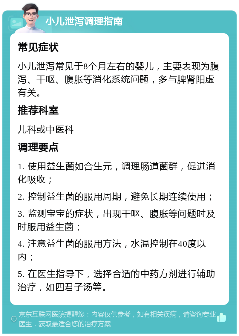 小儿泄泻调理指南 常见症状 小儿泄泻常见于8个月左右的婴儿，主要表现为腹泻、干呕、腹胀等消化系统问题，多与脾肾阳虚有关。 推荐科室 儿科或中医科 调理要点 1. 使用益生菌如合生元，调理肠道菌群，促进消化吸收； 2. 控制益生菌的服用周期，避免长期连续使用； 3. 监测宝宝的症状，出现干呕、腹胀等问题时及时服用益生菌； 4. 注意益生菌的服用方法，水温控制在40度以内； 5. 在医生指导下，选择合适的中药方剂进行辅助治疗，如四君子汤等。