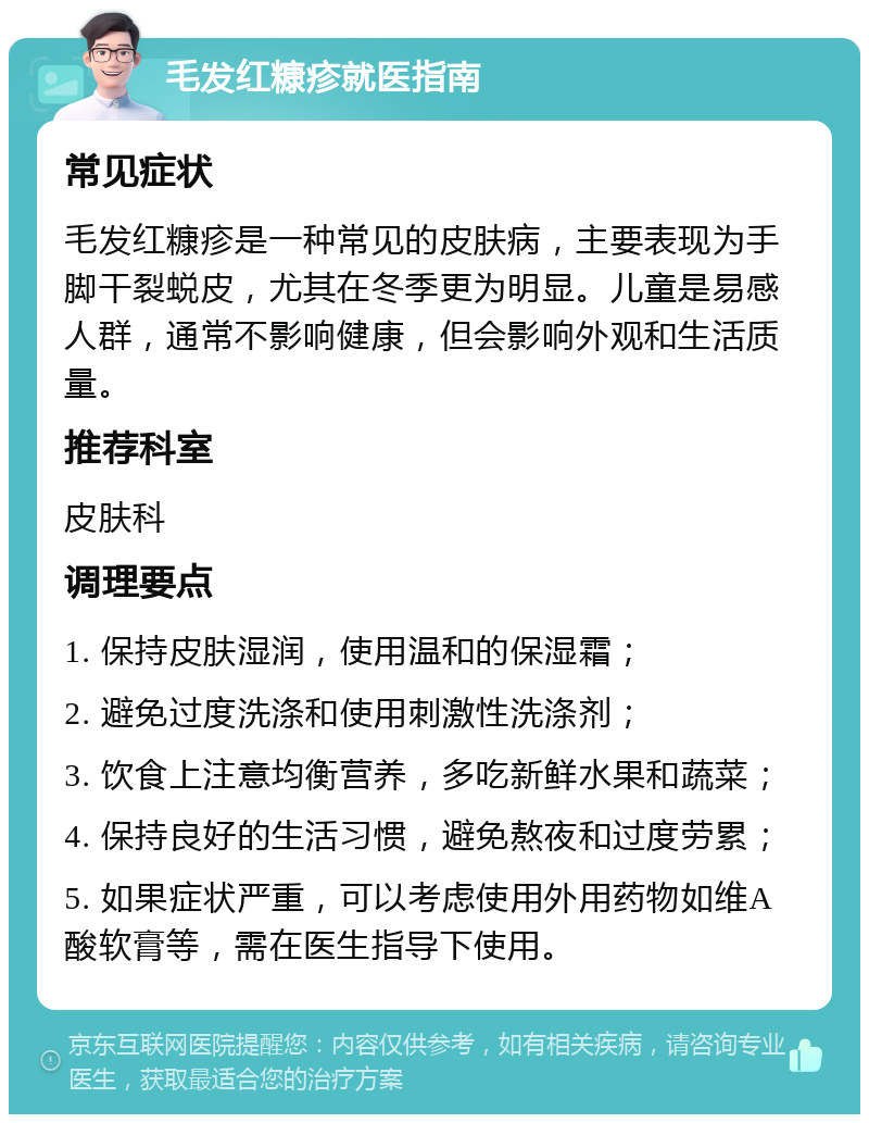 毛发红糠疹就医指南 常见症状 毛发红糠疹是一种常见的皮肤病，主要表现为手脚干裂蜕皮，尤其在冬季更为明显。儿童是易感人群，通常不影响健康，但会影响外观和生活质量。 推荐科室 皮肤科 调理要点 1. 保持皮肤湿润，使用温和的保湿霜； 2. 避免过度洗涤和使用刺激性洗涤剂； 3. 饮食上注意均衡营养，多吃新鲜水果和蔬菜； 4. 保持良好的生活习惯，避免熬夜和过度劳累； 5. 如果症状严重，可以考虑使用外用药物如维A酸软膏等，需在医生指导下使用。