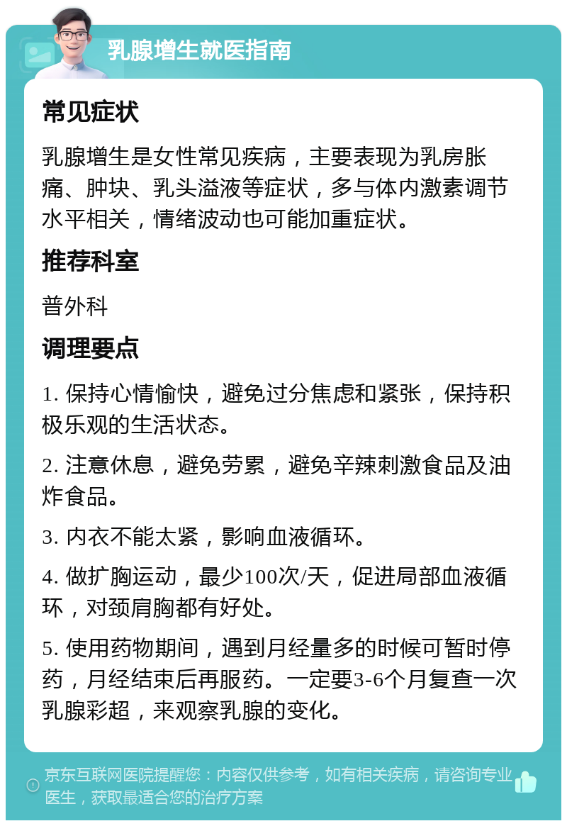 乳腺增生就医指南 常见症状 乳腺增生是女性常见疾病，主要表现为乳房胀痛、肿块、乳头溢液等症状，多与体内激素调节水平相关，情绪波动也可能加重症状。 推荐科室 普外科 调理要点 1. 保持心情愉快，避免过分焦虑和紧张，保持积极乐观的生活状态。 2. 注意休息，避免劳累，避免辛辣刺激食品及油炸食品。 3. 内衣不能太紧，影响血液循环。 4. 做扩胸运动，最少100次/天，促进局部血液循环，对颈肩胸都有好处。 5. 使用药物期间，遇到月经量多的时候可暂时停药，月经结束后再服药。一定要3-6个月复查一次乳腺彩超，来观察乳腺的变化。