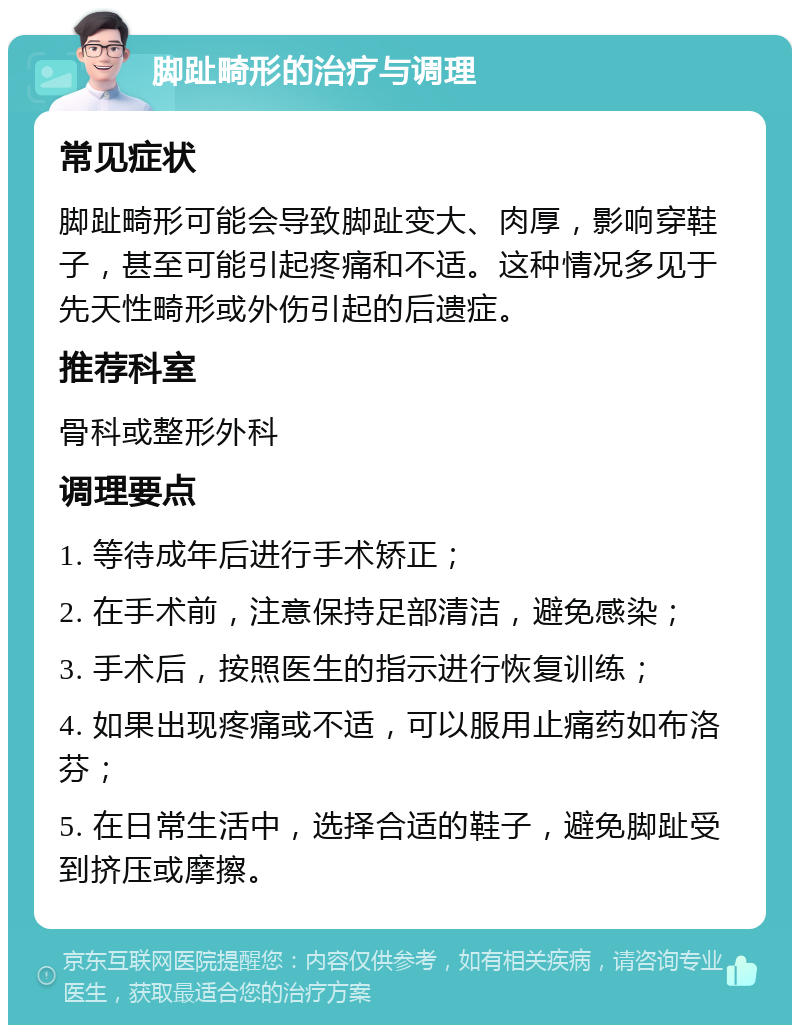 脚趾畸形的治疗与调理 常见症状 脚趾畸形可能会导致脚趾变大、肉厚，影响穿鞋子，甚至可能引起疼痛和不适。这种情况多见于先天性畸形或外伤引起的后遗症。 推荐科室 骨科或整形外科 调理要点 1. 等待成年后进行手术矫正； 2. 在手术前，注意保持足部清洁，避免感染； 3. 手术后，按照医生的指示进行恢复训练； 4. 如果出现疼痛或不适，可以服用止痛药如布洛芬； 5. 在日常生活中，选择合适的鞋子，避免脚趾受到挤压或摩擦。