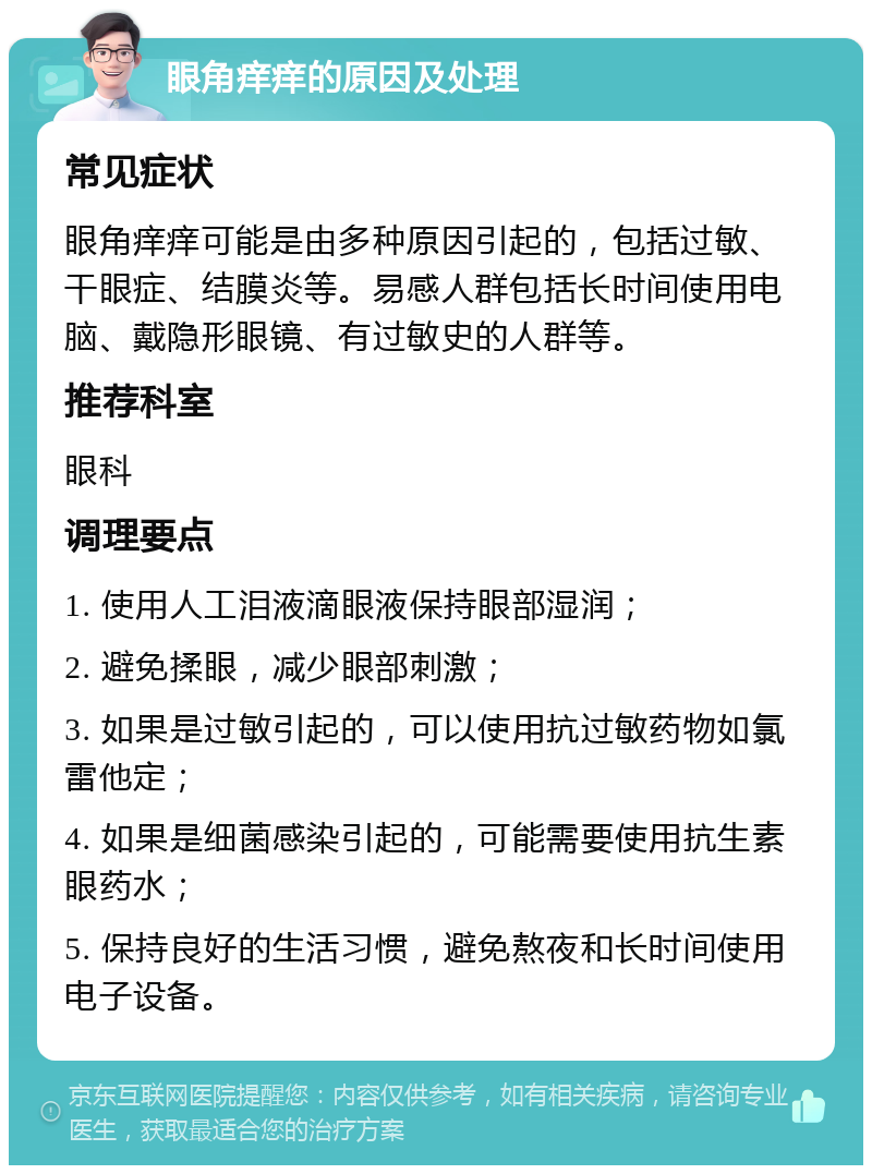 眼角痒痒的原因及处理 常见症状 眼角痒痒可能是由多种原因引起的，包括过敏、干眼症、结膜炎等。易感人群包括长时间使用电脑、戴隐形眼镜、有过敏史的人群等。 推荐科室 眼科 调理要点 1. 使用人工泪液滴眼液保持眼部湿润； 2. 避免揉眼，减少眼部刺激； 3. 如果是过敏引起的，可以使用抗过敏药物如氯雷他定； 4. 如果是细菌感染引起的，可能需要使用抗生素眼药水； 5. 保持良好的生活习惯，避免熬夜和长时间使用电子设备。