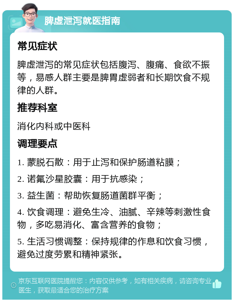 脾虚泄泻就医指南 常见症状 脾虚泄泻的常见症状包括腹泻、腹痛、食欲不振等，易感人群主要是脾胃虚弱者和长期饮食不规律的人群。 推荐科室 消化内科或中医科 调理要点 1. 蒙脱石散：用于止泻和保护肠道粘膜； 2. 诺氟沙星胶囊：用于抗感染； 3. 益生菌：帮助恢复肠道菌群平衡； 4. 饮食调理：避免生冷、油腻、辛辣等刺激性食物，多吃易消化、富含营养的食物； 5. 生活习惯调整：保持规律的作息和饮食习惯，避免过度劳累和精神紧张。