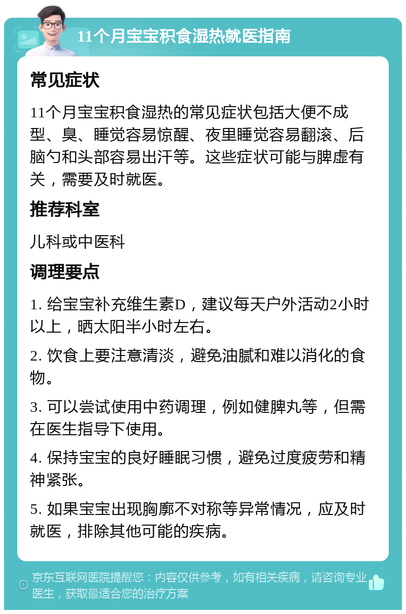 11个月宝宝积食湿热就医指南 常见症状 11个月宝宝积食湿热的常见症状包括大便不成型、臭、睡觉容易惊醒、夜里睡觉容易翻滚、后脑勺和头部容易出汗等。这些症状可能与脾虚有关，需要及时就医。 推荐科室 儿科或中医科 调理要点 1. 给宝宝补充维生素D，建议每天户外活动2小时以上，晒太阳半小时左右。 2. 饮食上要注意清淡，避免油腻和难以消化的食物。 3. 可以尝试使用中药调理，例如健脾丸等，但需在医生指导下使用。 4. 保持宝宝的良好睡眠习惯，避免过度疲劳和精神紧张。 5. 如果宝宝出现胸廓不对称等异常情况，应及时就医，排除其他可能的疾病。