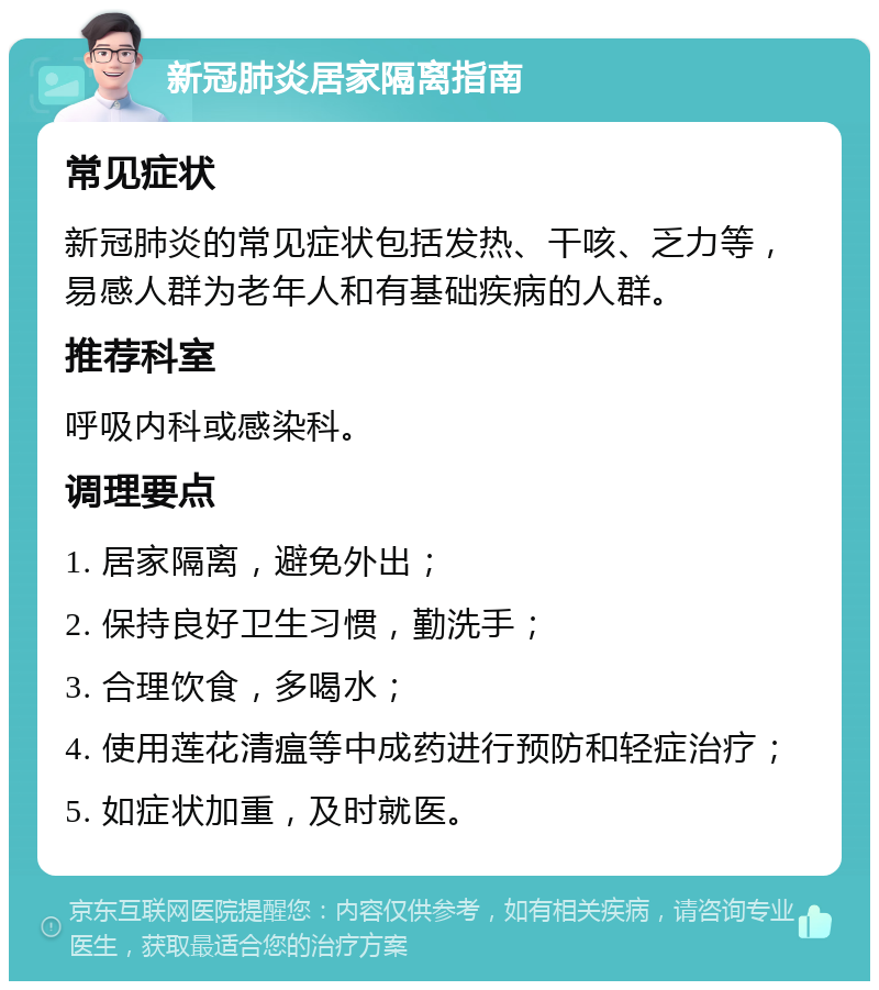 新冠肺炎居家隔离指南 常见症状 新冠肺炎的常见症状包括发热、干咳、乏力等，易感人群为老年人和有基础疾病的人群。 推荐科室 呼吸内科或感染科。 调理要点 1. 居家隔离，避免外出； 2. 保持良好卫生习惯，勤洗手； 3. 合理饮食，多喝水； 4. 使用莲花清瘟等中成药进行预防和轻症治疗； 5. 如症状加重，及时就医。