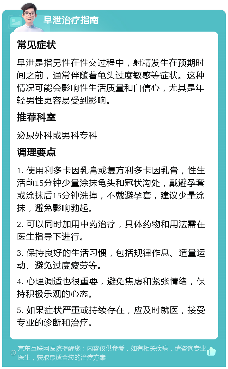 早泄治疗指南 常见症状 早泄是指男性在性交过程中，射精发生在预期时间之前，通常伴随着龟头过度敏感等症状。这种情况可能会影响性生活质量和自信心，尤其是年轻男性更容易受到影响。 推荐科室 泌尿外科或男科专科 调理要点 1. 使用利多卡因乳膏或复方利多卡因乳膏，性生活前15分钟少量涂抹龟头和冠状沟处，戴避孕套或涂抹后15分钟洗掉，不戴避孕套，建议少量涂抹，避免影响勃起。 2. 可以同时加用中药治疗，具体药物和用法需在医生指导下进行。 3. 保持良好的生活习惯，包括规律作息、适量运动、避免过度疲劳等。 4. 心理调适也很重要，避免焦虑和紧张情绪，保持积极乐观的心态。 5. 如果症状严重或持续存在，应及时就医，接受专业的诊断和治疗。