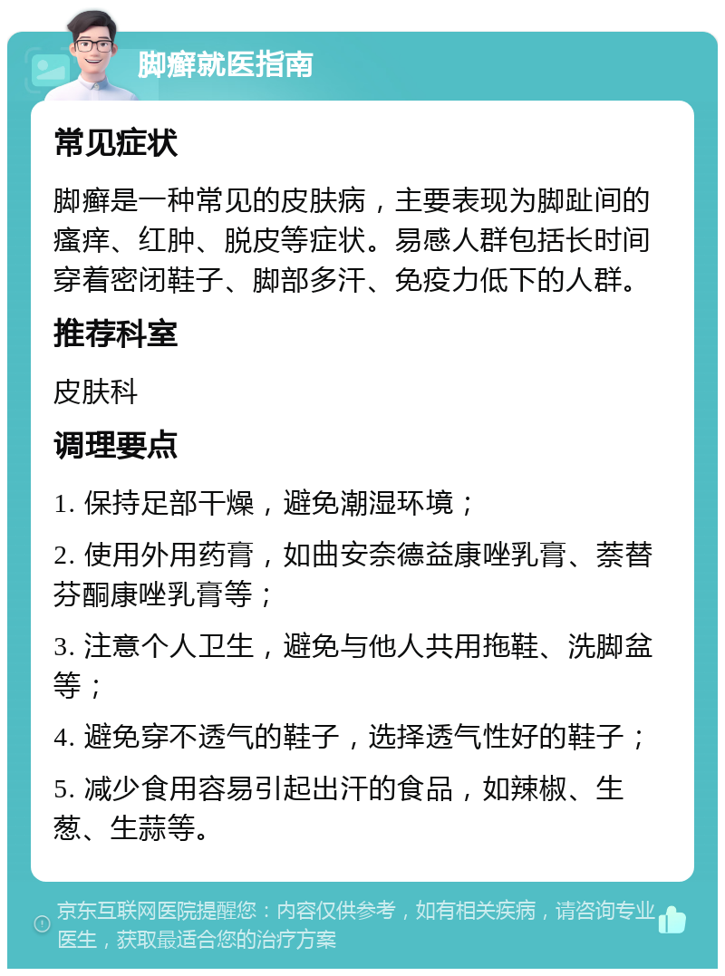 脚癣就医指南 常见症状 脚癣是一种常见的皮肤病，主要表现为脚趾间的瘙痒、红肿、脱皮等症状。易感人群包括长时间穿着密闭鞋子、脚部多汗、免疫力低下的人群。 推荐科室 皮肤科 调理要点 1. 保持足部干燥，避免潮湿环境； 2. 使用外用药膏，如曲安奈德益康唑乳膏、萘替芬酮康唑乳膏等； 3. 注意个人卫生，避免与他人共用拖鞋、洗脚盆等； 4. 避免穿不透气的鞋子，选择透气性好的鞋子； 5. 减少食用容易引起出汗的食品，如辣椒、生葱、生蒜等。